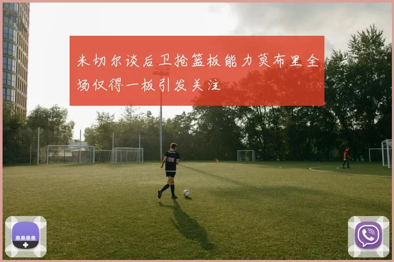 米切尔谈后卫抢篮板能力莫布里全场仅得一板引发关注
