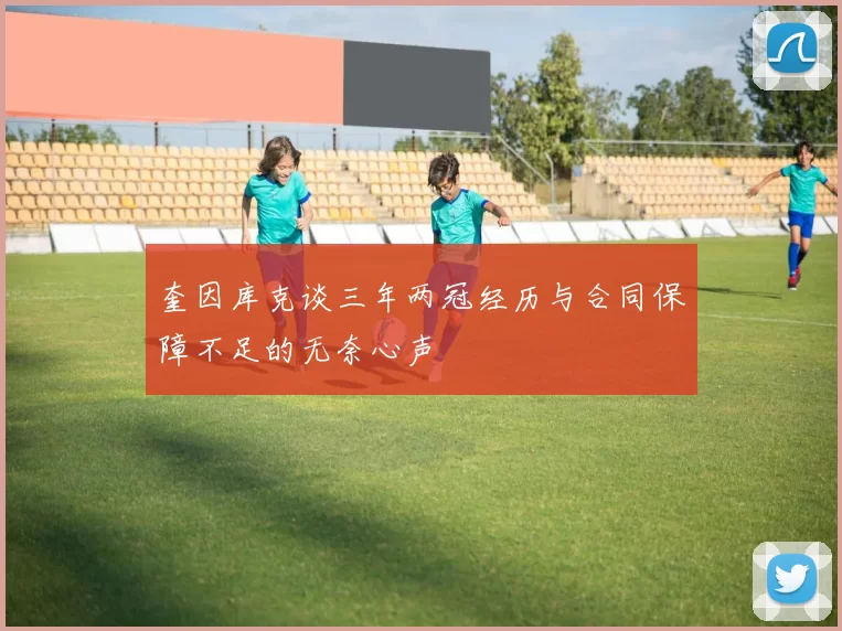 奎因库克谈三年两冠经历与合同保障不足的无奈心声