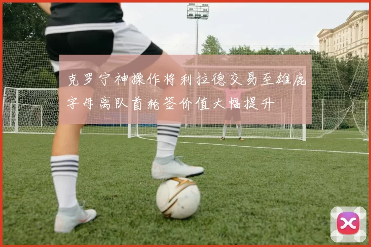克罗宁神操作将利拉德交易至雄鹿字母离队首轮签价值大幅提升