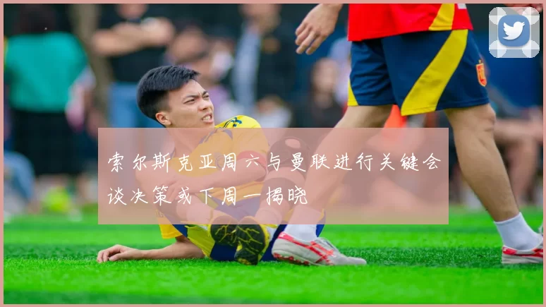 索尔斯克亚周六与曼联进行关键会谈决策或下周一揭晓