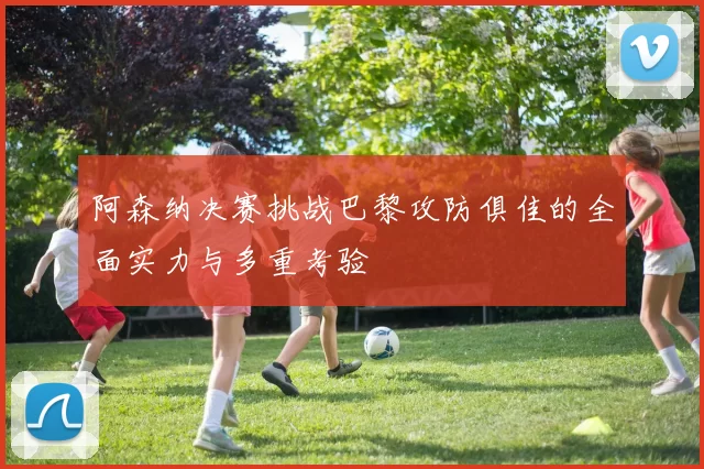 阿森纳决赛挑战巴黎攻防俱佳的全面实力与多重考验