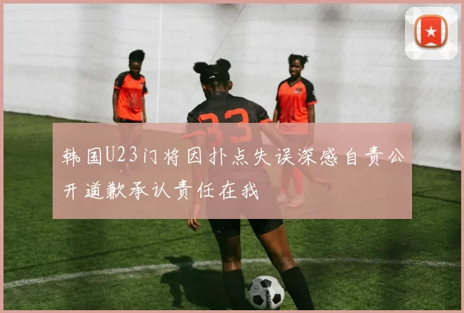 韩国U23门将因扑点失误深感自责公开道歉承认责任在我