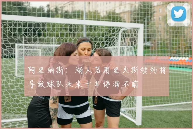 阿里纳斯：湖人若用里夫斯续约将导致球队未来十年停滞不前