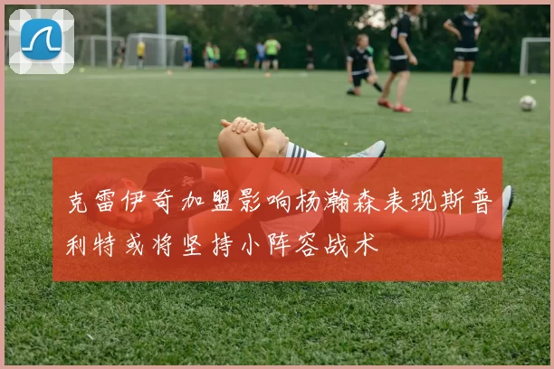 克雷伊奇加盟影响杨瀚森表现斯普利特或将坚持小阵容战术